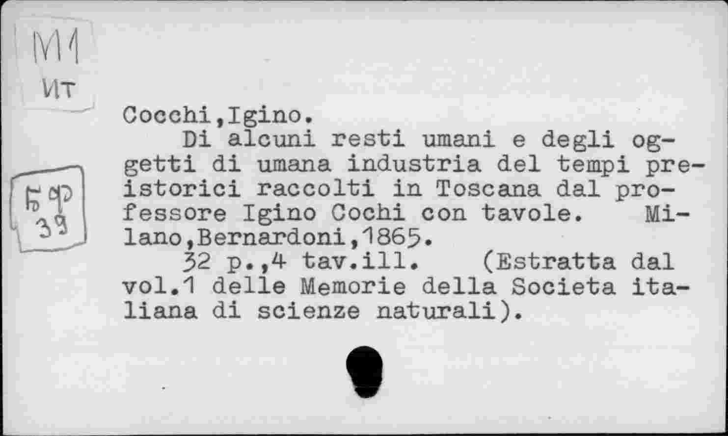 ﻿IvM
VIT

Cocchi.Igino.
Di alcuni resti umani e degli og-getti di umana industria del tempi pre-istorici raccolti in Toscana dal pro-fessore Igino Gochi con tavole. Milano ,Bernardoni,1865.
52 p.,4 tav.ill. (Estratta dal vol.1! delle Memorie della Societa ita-liana di scienze natural!).